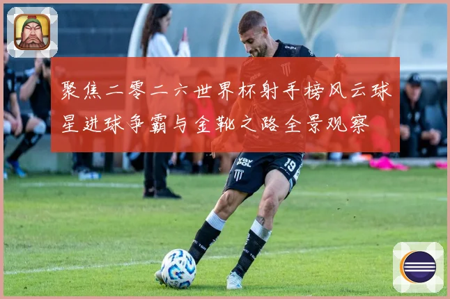 聚焦二零二六世界杯射手榜风云球星进球争霸与金靴之路全景观察