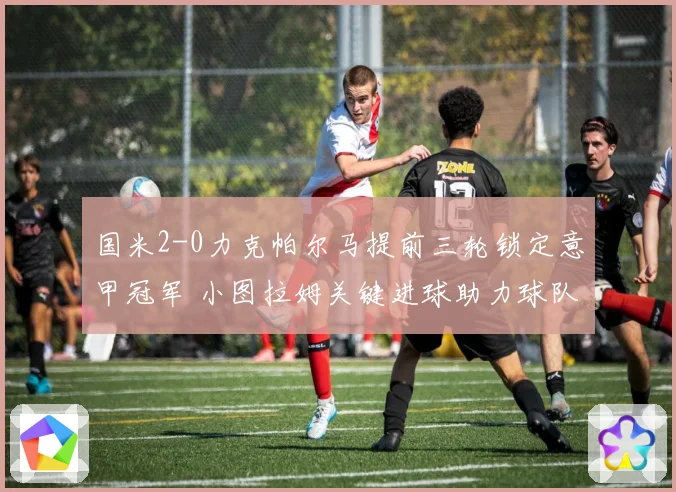 国米2-0力克帕尔马提前三轮锁定意甲冠军 小图拉姆关键进球助力球队夺冠
