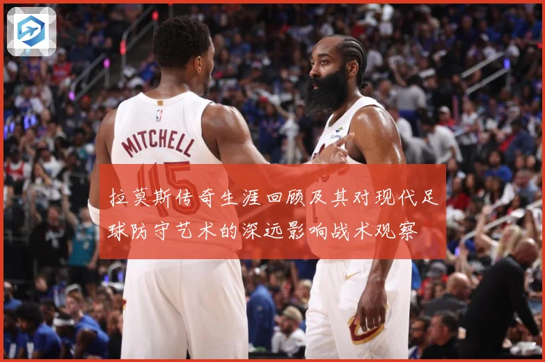 拉莫斯传奇生涯回顾及其对现代足球防守艺术的深远影响战术观察