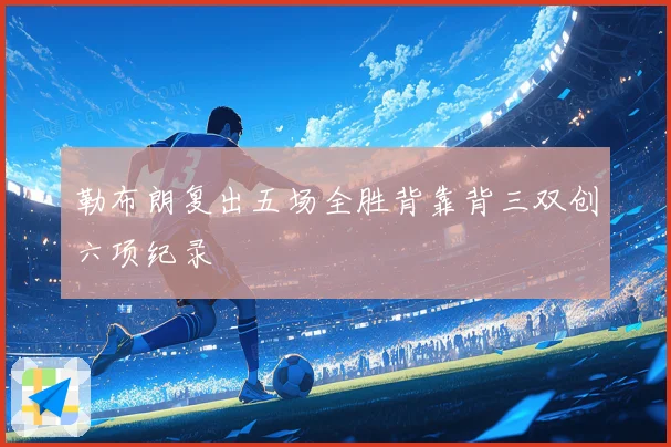勒布朗复出五场全胜背靠背三双创六项纪录