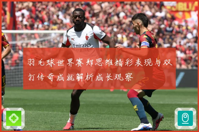 羽毛球世界赛郑思维精彩表现与双打传奇成就解析成长观察