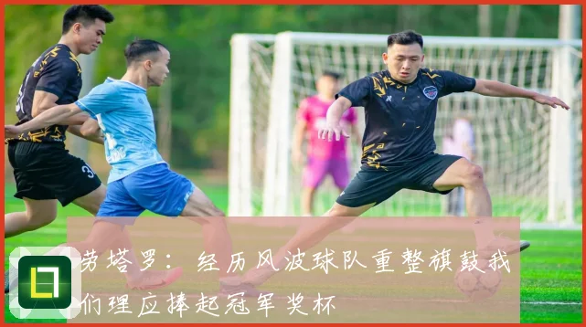 劳塔罗：经历风波球队重整旗鼓我们理应捧起冠军奖杯