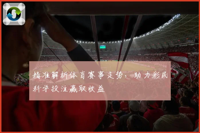 精准解析体育赛事走势，助力彩民科学投注赢取收益