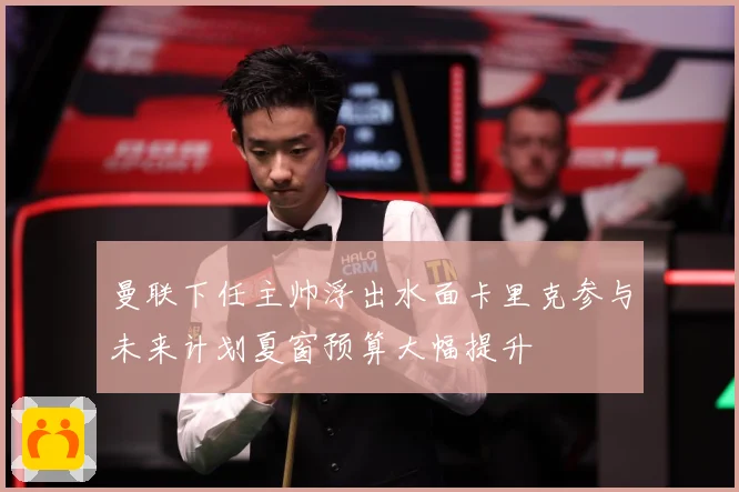曼联下任主帅浮出水面卡里克参与未来计划夏窗预算大幅提升