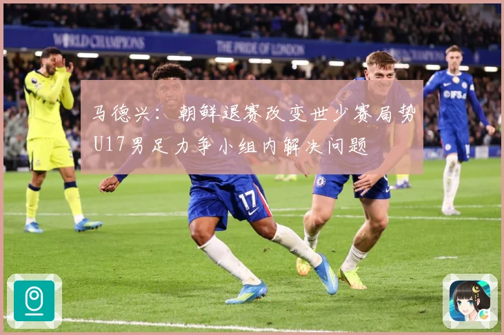 马德兴：朝鲜退赛改变世少赛局势 U17男足力争小组内解决问题