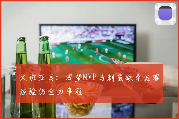 文班亚马：渴望MVP马刺虽缺季后赛经验仍全力争冠
