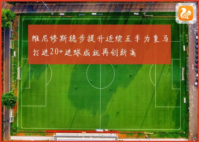 维尼修斯稳步提升连续五季为皇马打进20+进球成就再创新高
