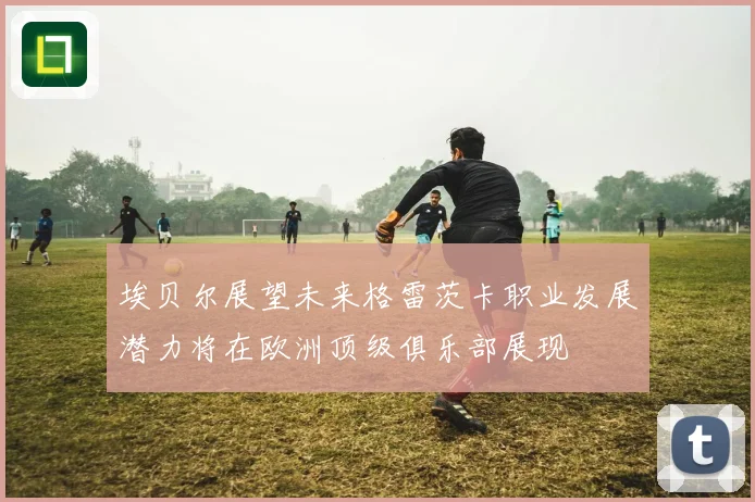 埃贝尔展望未来格雷茨卡职业发展潜力将在欧洲顶级俱乐部展现