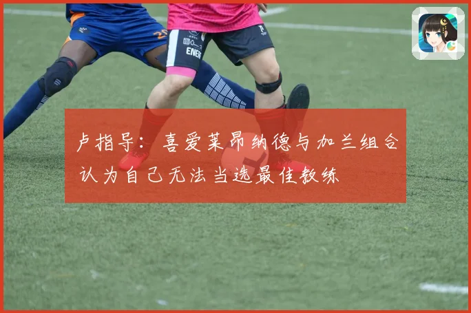 卢指导：喜爱莱昂纳德与加兰组合 认为自己无法当选最佳教练