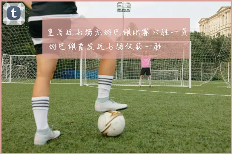 皇马近七场无姆巴佩比赛六胜一负 姆巴佩首发近七场仅获一胜