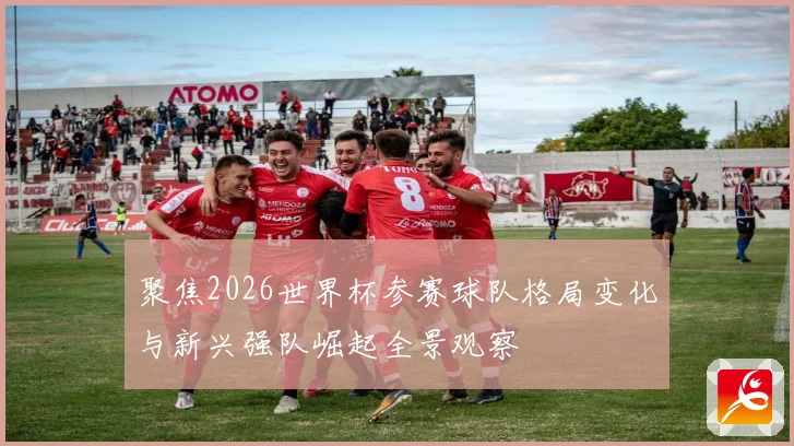 聚焦2026世界杯参赛球队格局变化与新兴强队崛起全景观察