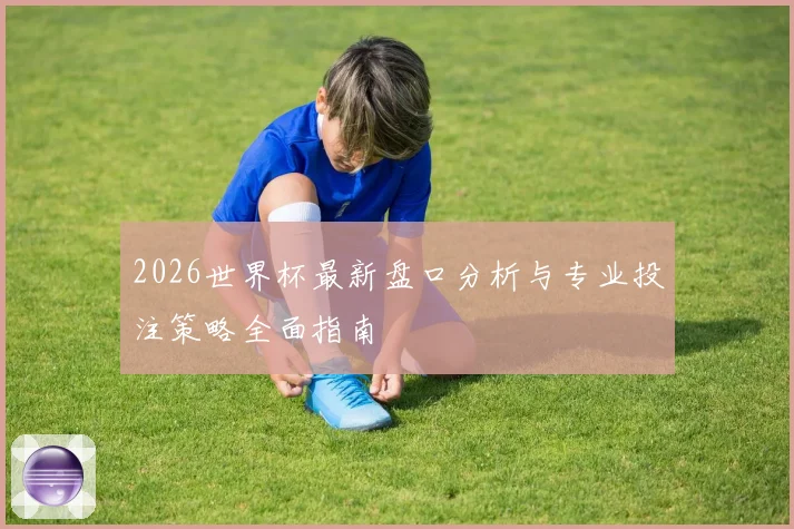 2026世界杯最新盘口分析与专业投注策略全面指南