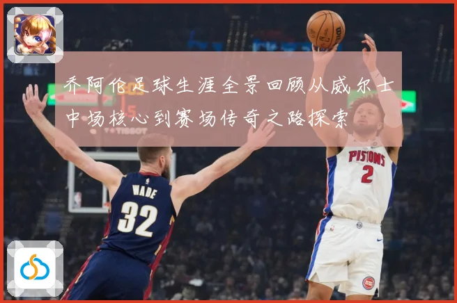乔阿伦足球生涯全景回顾从威尔士中场核心到赛场传奇之路探索
