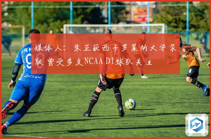 媒体人：朱正获西卡罗莱纳大学录取 曾受多支NCAA D1球队关注