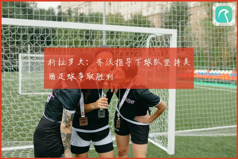 科拉罗夫：齐沃指导下球队坚持美丽足球争取胜利