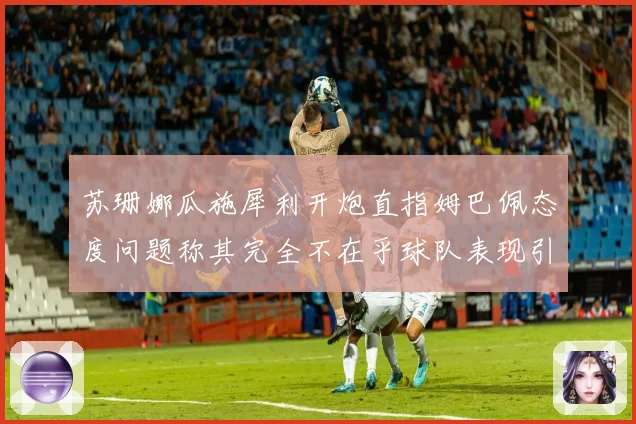 苏珊娜瓜施犀利开炮直指姆巴佩态度问题称其完全不在乎球队表现引发热议