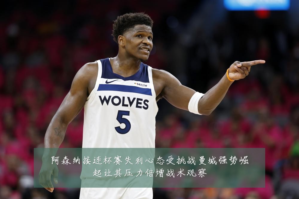 阿森纳接连杯赛失利心态受挑战曼城强势崛起让其压力倍增战术观察